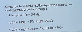 # Classifying Chemical Reactions

In this section, we will categorize the following chemical reactions based on their types: synthesis, decomposition, single exchange, or double exchange.

### Reaction Examples:

1. **Reaction 3:** 
   \[
   \text{N}_2 \,(\text{g}) + 3\text{H}_2 \,(\text{g}) \rightarrow 2\text{NH}_3 \,(\text{g})
   \]
   - **Type:** Synthesis Reaction
   - **Explanation:** Two or more reactants (\(\text{N}_2\) and \(\text{H}_2\)) combine to form a single product (\(\text{NH}_3\)).

2. **Reaction 4:** 
   \[
   \text{C}_6\text{H}_{12}\text{O}_6 \,(\text{aq}) \rightarrow 2\text{C}_2\text{H}_6\text{O} \,(\text{aq}) + 2\text{CO}_2 \,(\text{g})
   \]
   - **Type:** Decomposition Reaction
   - **Explanation:** A single compound (\(\text{C}_6\text{H}_{12}\text{O}_6\)) breaks down into simpler compounds (\(\text{C}_2\text{H}_6\text{O}\) and \(\text{CO}_2\)).

3. **Reaction 5:** 
   \[
   \text{Ca} \,(\text{s}) + \text{Zn(NO}_3\text{)}_2 \,(\text{aq}) \rightarrow \text{Ca(NO}_3\text{)}_2 \,(\text{aq}) + \text{Zn} \,(\text{s})
   \]
   - **Type:** Single Exchange Reaction
   - **Explanation:** The calcium (\(\text{Ca}\)) replaces zinc (\(\text{Zn}\)) in the compound \(\text{Zn(NO}_3\text{)}_2\), forming \(\text{Ca(NO}_3\text{)}_2\) and free zinc (\(\text{Zn}\)).

These examples illustrate the different ways elements and compounds can interact in chemical reactions, either by combining, breaking down, or exchanging components.