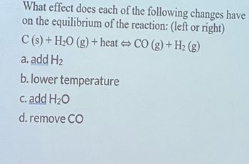 What effect does each of the following changes have
on the equilibrium of the reaction: (left or right)
C(s) + H₂O(g) + heat ⇒ CO (g) + H₂ (g)
a. add H₂
b. lower temperature
c. add H₂O
d. remove CO