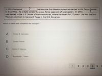 ### Historical Quiz Excerpt

**Question:**

In 1956 Democrat _______?______ became the first Mexican American elected to the Texas Senate in the 1900s. As a state senator he was a fierce opponent of segregation. In 1961 _______?______ was elected to the U.S. House of Representatives, where he served for 37 years. He was the first Mexican American to represent Texas in the U.S. Congress.

**Which of these best completes the excerpt?**

**Options:**
- A. Henry B. Gonzalez
- B. Cesar Chavez
- C. Hector P. Garcia
- D. Raymond L. Telles

**Explanation of Question Structure:**

This question requires the identification of a historical figure from the given options. The correct answer fills in the blanks of the given historical information, describing significant milestones achieved by the individual in Texas political history.

**Navigation:**
The quiz interface shows the current question out of a total of (presumably) more questions, with navigation buttons:
- Left arrow to go to the previous question
- Right arrow to go to the next question
- Question numbers indicating the current question is number 4 out of a sequence, as highlighted. 

This question is part of an educational quiz aimed at teaching or testing knowledge on historical achievements and notable figures in American and Texas political history.