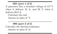 005 (part 1 of 2)
A generator has a terminal voltage of 117 V
when it delivers 10 A, and 95 V when it
delivers 20.9 A.
Calculate the emf.
Answer in units of V.
006 (part 2 of 2)
Calculate the internal resistance.
Answer in units of 2.
