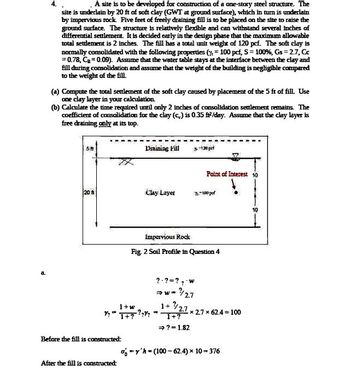 a
A site is to be developed for construction of a one-story steel structure. The
site is underlain by 20 ft of soft clay (GWT at ground surface), which in turn is underlain
by impervious rock. Five feet of freely draining fill is to be placed on the site to raise the
ground surface. The structure is relatively flexible and can withstand several inches of
differential settlement. It is decided early in the design phase that the maximum allowable
total settlement is 2 inches. The fill has a total unit weight of 120 pcf. The soft clay is
normally consolidated with the following properties (= 100 pcf, S = 100%, Gs = 2.7, Cc
= 0.78, C₂=0.09). Assume that the water table stays at the interface between the clay and
fill during consolidation and assume that the weight of the building is negligible compared
to the weight of the fill.
(a) Compute the total settlement of the soft clay caused by placement of the 5 ft of fill. Use
one clay layer in your calculation.
(b) Calculate the time required until only 2 inches of consolidation settlement remains. The
coefficient of consolidation for the clay (c) is 0.35 fi²/day. Assume that the clay layer is
free draining only at its top.
58
20
Before the fill is constructed:
Draining Fill
After the fill is constructed:
Clay Layer
1+w
1+ ²/2.7
Y?"1+? ???"T+?
→? - 1.82
%-120
Point of Interest 10
7-100 pdf
Impervious Rock
Fig. 2 Soil Profile in Question 4
? ? ?? w
⇒W
- 2.7
-*2.7 x 62.4 = 100
=y'h (100-62.4) × 10-376
10