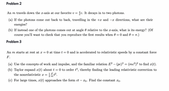 Problem 2
An m travels down the x-axis at our favorite v = c. It decays in to two photons.
(a) If the photons come out back to back, travelling in the +x and -x directions, what are their
energies?
(b) If instead one of the photons comes out at angle relative to the x-axis, what is its energy? (Of
course you'll want to check that you reproduce the first results when 0 = 0 and 0 = π.)
Problem 3
An m starts at rest at x = 0 at time t = 0 and is accelerated to relativistic speeds by a constant force
F.
(a) Use the concepts of work and impulse, and the familiar relation E² – (pc)² = (mc²)² to find x(t).
(b) Taylor expand x(t) about t 0 to order t4, thereby finding the leading relativistic correction to
the nonrelativistic x = 1².
F
2 m
(c) For large times, x(t) approaches the form ct
-xo. Find the constant xo.
-