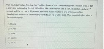 Wail Inc. is currently a firm that has 2 million shares of stock outstanding with a market price of $25
a share and outstanding debt of $30 million. The debt interest rate is 10%. Its cost of equity is 17
percent and the tax rate is 35 percent. For some reason related to one of the controlling
shareholders' preference, the company wants to get rid of all its debt. After recapitalization, what is
the cost of equity?
15.04%
19.73%
20.9%
18.47%
21.2%