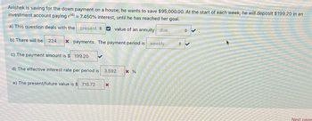 Avishek is saving for the down payment on a house; he wants to save $95,000.00. At the start of each week, he will deposit $199.20 in an
investment account paying r(4) = 7.450 % interest, until he has reached her goal.
a) This question deals with the present
value of an annuity due
b) There will be 224 x payments. The payment period is weekly
c) The payment amount is $199.20
d) The effective interest rate per period is 3.592 * %
e) The present/future value is $ 715.72
x
ANIMAGAAN
AMA
Next page