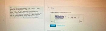 Take h to have an exact value of 6.63 x 10 J-s for
significant figure purposes, and use
he 1.24 x 10 eV-nm (three significant figures)
When a certain photoelectric material is iluminated with red
light (A 690) and then blue light (A405), it is found
that the maximum kinetic energy of the photoelectrons
resulting from the blue light is twice that from red light
Part A
What is the work function of the material?
VOA
Submit Request Answer
?
V