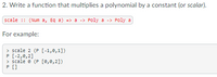 2. Write a function that multiplies a polynomial by a constant (or *scalar*). 

```haskell
scale :: (Num a, Eq a) => a -> Poly a -> Poly a
```

For example:

```
> scale 2 (P [-1,0,1])
P [-2,0,2]
> scale 0 (P [0,0,2])
P []
```