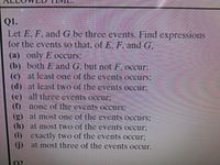 QI.
Let E, F, and G be three events. Find expressions
for the events so that, of E, F. and G.
(a) only E occurs,
(b) both E and G, but not F.occur:
(c) at least one of the events occurs;
(d) at least two of the events occur.
(e) all three events occCur;
(f) none of the eventS OCcurs:
() at most one of the events ocurs;
(h) at most two of the events occur,
(i) exactly two of the events occur;
) at most three of the events occur.
