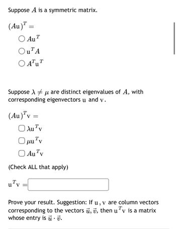 Suppose A is a symmetric matrix.
(Au) =
=
○ AUT
Au
OUTA
○ ATUT
Suppose μ are distinct eigenvalues of A, with
corresponding eigenvectors u and v.
(Au) Tv =
○ Au Tv
Ο μυν
☐ Au Tv
(Check ALL that apply)
Т
u Tv
,
T
Prove your result. Suggestion: If v are column vectors
corresponding to the vectors u, v, then uv is a matrix
whose entry is u · v.