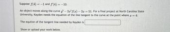 Suppose f(4) = -1 and f'(4) = -10.
An object moves along the curve y³ - 2x² f(x) - 2x = 51. For a final project at North Carolina State
University, Kayden needs the equation of the line tangent to the curve at the point where x = 4.
The eqution of the tangent line needed by Kayden is
Show or upload your work below.