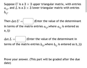 Suppose U is a 3 × 3 upper triangular matrix, with entries
and L is a 3 × 3 lower triangular matrix with entries
aij,
bij
Then det U
=
(Enter the value of the determinant
in terms of the matrix entries
aij, where aij
is entered as
a_ij)
det L
=
(Enter the value of the determinant in
terms of the matrix entries bij, where bij
is entered as b_ij)
Prove your answer. (This part will be graded after the due
date)