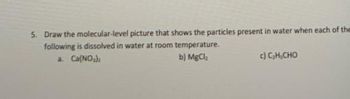 5. Draw the molecular-level picture that shows the particles present in water when each of the
following is dissolved in water at room temperature.
a. Ca(NO₂)
b) MgCl₂
C) C,H,CHO