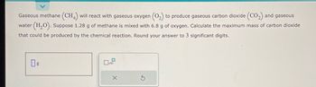 Gaseous methane (CH4) will react with gaseous oxygen (0₂) to produce gaseous carbon dioxide (CO₂) and gaseous
water (H₂O). Suppose 1.28 g of methane is mixed with 6.8 g of oxygen. Calculate the maximum mass of carbon dioxide
that could be produced by the chemical reaction. Round your answer to 3 significant digits.
X
Ś