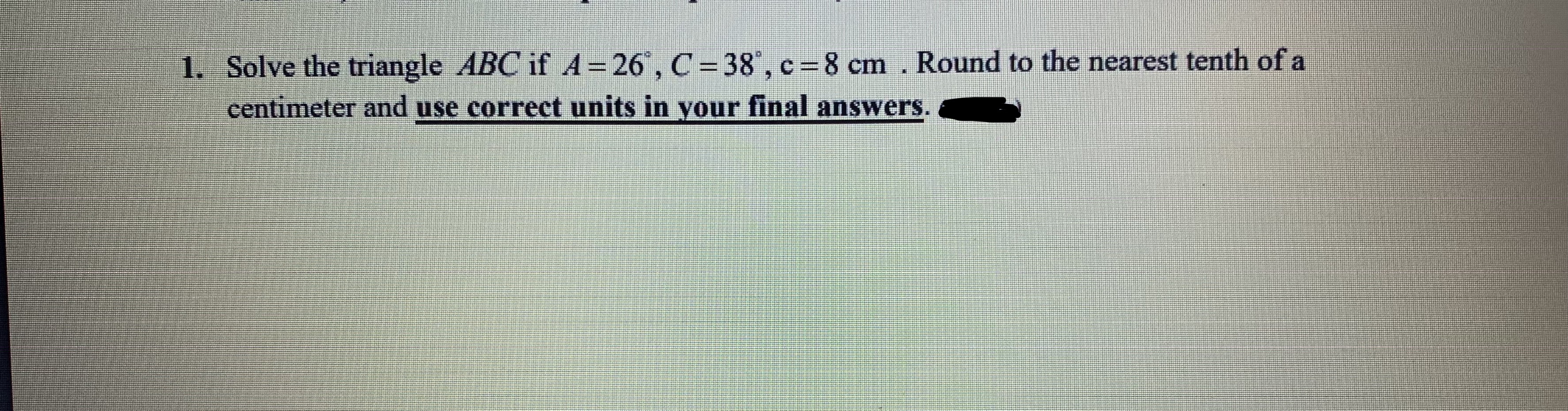 Solve the triangle ABC if A 26", C=38°, c=8 cm. Round to the nearest tenth of a
centimeter and use correct units in your inal answers.
