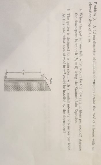 Problem 3. A 12-cm-diameter aluminum downspout drains the roof of a house with an
elevation drop of 4.2 m.
a When the gutter runs full, what would be the flow rate in liters per second? Assume
the downspout is smooth (k, = 0) using the Swamee-Jain Equation.
b The gutter is designed for a rain storm with a rainfall intensity of 5 inches per hour.
At this rate, what area of roof in m² could be handled by the downspout?
4.2 m
Water