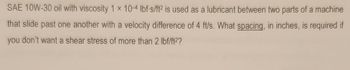 SAE 10W-30 oil with viscosity 1 x 10-4 lbf s/ft2 is used as a lubricant between two parts of a machine
that slide past one another with a velocity difference of 4 ft/s. What spacing, in inches, is required if
you don't want a shear stress of more than 2 lbf/ft²?