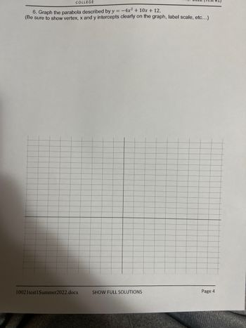 COLLEGE
6. Graph the parabola described by y = -4x² + 10x + 12.
(Be sure to show vertex, x and y intercepts clearly on the graph, label scale, etc...)
10021test1 Summer2022.docx
SHOW FULL SOLUTIONS
Page 4