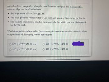 **Problem Statement:**

Alexa has $520 to spend at a bicycle store for some new gear and biking outfits. Assume all prices listed include tax.

- She buys a new bicycle for $342.81.
- She buys 4 bicycle reflectors for $3.90 each and a pair of bike gloves for $14.51.
- She plans to spend some or all of the money she has left to buy new biking outfits for $47.72 each.

**Question:**
Which inequality can be used to determine \( o \), the maximum number of outfits Alexa can purchase while staying within her budget?

**Answer Choices:**
- ( ) \( 520 \leq 47.72 (372.92 + o) \)
- ( ) \( 520 \leq 47.72 o + 372.92 \)
- ( ) \( 520 \leq 47.72 (372.92 + o) \)
- ( ) \( 520 \leq 47.72 o + 372.92 \)

**Explanation:**
To find the correct inequality, first sum the initial expenses:
- Cost of a new bicycle: $342.81
- Cost of bicycle reflectors: \( 4 \times 3.90 = 15.60 \)
- Cost of bike gloves: $14.51

Total spent already: \( 342.81 + 15.60 + 14.51 = 372.92 \)

The remaining budget is:
\( 520 - 372.92 \)

Let \( o \) be the number of outfits she can purchase. The inequality representing her budget constraint is:
\[ 520 \geq 372.92 + 47.72o \]

Solving for \( o \) will give the maximum number of outfits Alexa can buy.

--- 

This problem is useful in educational settings to teach budgeting, algebraic expressions, and solving inequalities.