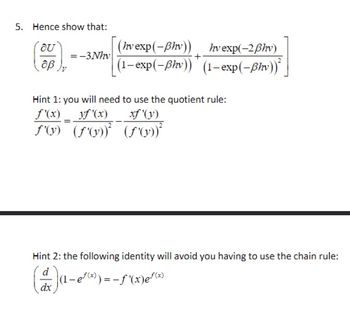 5. Hence show that:
OU
(hv exp(-Bhv))
hv exp(-2ẞhv)
=-3Nhv
+
οβ
(1-exp(-ẞhv)) (1-exp(-ßhv))²
Hint 1: you will need to use the quotient rule:
yf'(x) xf'(y)
f'(x)
f'(y) (f'(y))² (f'(y))²
Hint 2: the following identity will avoid you having to use the chain rule:
d
(1-e√(x)) = -f'(x)e√(x)
dx