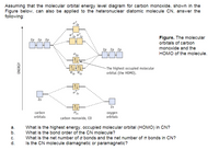 Assuming that the molecular orbital energy level diagram for carbon monoxide, shown in the
Figure below, can also be applied to the heteronuclear diatomic molecule CN, answer the
following:
2p
Figure. The molecular
orbitals of carbon
2р 2р 2р
monoxide and the
2р 2р 2р
HOMO of the molecule.
- The highest occupied molecular
orbital (the HOMO).
o 25
25
2s
carbon
orbitals
oxygen
orbitals
carbon monoxide, co
а.
b.
What is the highest energy, occupied molecular orbital (HOMO) in CN?
What is the bond order of the CN molecule?
What is the net number of o bonds and the net number of T bonds in CN?
c.
d.
Is the CN molecule diamagnetic or paramagnetic?
ENERGY
