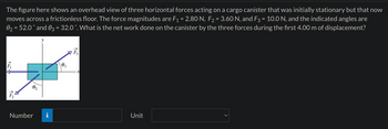The figure here shows an overhead view of three horizontal forces acting on a cargo canister that was initially stationary but that now
moves across a frictionless floor. The force magnitudes are F₁ = 2.80 N, F₂ = 3.60 N, and F3 = 10.0 N, and the indicated angles are
0₂ = 52.0° and 03 = 32.0 ˚. What is the net work done on the canister by the three forces during the first 4.00 m of displacement?
15
15
Number
03
F
F3
Unit