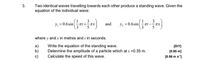 Two identical waves travelling towards each other produce a standing wave. Given the
equation of the individual wave:
3
y = 0.6sinat +-ax
3
* and
y = 0.6sin
where y and x in metres and in seconds.
a)
b)
c)
Write the equation of the standing wave.
Determine the amplitude of a particle which at x =0.35 m.
Calculate the speed of this wave.
(DIY]
(0.95 m)
(0.56 m s']
3.
