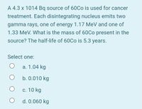 A 4.3 x 1014 Bq source of 60Co is used for cancer
treatment. Each disintegrating nucleus emits two
gamma rays, one of energy 1.17 MeV and one of
1.33 MeV. What is the mass of 60Co present in the
source? The half-life of 60CO is 5.3 years.
Select one:
a. 1.04 kg
b. 0.010 kg
с. 10 kg
d. 0.060 kg
