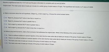 Assume a significance level of α = 0.01 and use the given information to complete parts (a) and (b) below.
Original claim: The mean pulse rate (in beats per minute) of a certain group of adult males is 70 bpm. The hypothesis test results in a P-value of 0.0698.
a. State a conclusion about the null hypothesis. (Reject Ho or fail to reject Ho.) Choose the correct answer below.
O A. Reject Ho because the P-value is less than or equal to a.
OB. Reject Ho because the P-value is greater than a.
OC. Fail to reject Ho because the P-value is greater than α.
D. Fail to reject Ho because the P-value is less than or equal to a.
b. Without using technical terms, state a final conclusion that addresses the original claim. Which of the following is the correct conclusion?
OA. There is sufficient evidence to warrant rejection of the claim that the mean pulse rate (in beats per minute) of the group of adult males is 70 bpm.
B. There is not sufficient evidence to warrant rejection of the claim that the mean pulse rate (in beats per minute) of the group of adult males is 70 bpm.
C. The mean pulse rate (in beats per minute) of the group of adult males is not 70 bpm.
OD. The mean pulse rate (in beats per minute) of the group of adult males is 70 bpm.