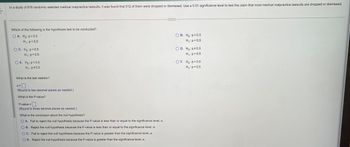 In a study of 818 randomly selected medical malpractice lawsuits, it was found that 512 of them were dropped or dismissed. Use a 0.01 significance level to test the claim that most medical malpractice lawsuits are dropped or dismissed.
Which of the following is the hypothesis test to be conducted?
OA. Ho: p=0.5
H₁: p<0.5
OC. Ho: p<0.5
H₁: p=0.5
OE. Ho: p=0.5
H₁: p0.5
What is the test statistic?
Z=
(Round to two decimal places as needed.)
What is the P-value?
P-value=
(Round to three decimal places as needed.)
What is the conclusion about the null hypothesis?
OA. Fail to reject the null hypothesis because the P-value is less than or equal to the significance level, a.
OB. Reject the null hypothesis because the P-value is less than or equal to the significance level, a.
OC. Fail to reject the null hypothesis because the P-value is greater than the significance level, α.
D. Reject the null hypothesis because the P-value is greater than the significance level, a.
OB. Ho: p=0.5
H₁: p>0.5
OD. Ho: p0.5
H₁: p=0.5
OF. Ho:p> 0.5
H₁: p=0.5