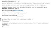 Problem 3-37 (Algorithmic) (LO. 3, 7)
Taylor, age 15, is claimed as a dependent by her parents. For 2021, she has the following income: $5,200 wages from a
summer job, $1,430 interest from a money market account, and $2,100 interest from City of Chicago bonds.
If required, round your answers to the nearest dollar. If required, round your answers to the nearest
dollar. If an amount is zero, enter "0".
Click here to access the 2021 tax rate schedule.
a. Taylor's standard deduction for 2021 is $
Taylor's taxable income for 2021 is $
b. Compute Taylor's "net unearned income" for the purpose of the kiddie tax.
Compute Taylor's tax liability. [Her parents file a joint return and have taxable income of $135,000 (no dividends or
capital gains).]
