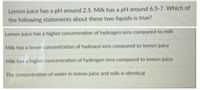 Lemon juice has a pH around 2.5. Milk has a pH around 6.5-7. Which of
the following statements about these two liquids is true?
Lemon juice has a higher concentration of hydrogen ions compared to milk
Milk has a lower concentration of hydroxyl ions compared to lemon juice
Milk has a higher concentration of hydrogen ions compared to lemon juice
The concentration of water in lemon juice and milk is identical
