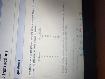 z Instructions
Question 1
A barber expects to get between zero and six customers per hour in his barb
shop. The probability of these is given as follows:
Customers
0
1
2
14pt
оспдши
3
5
6
Probability, f(x)
.15
Find the number of expected customers that the barber will get per hour. Also,
find the variance and standard deviation of this data.
Edit View Insert Format Tools Table
Paragraph
.07
.29
.26
.13
.09
.01
V
BIUA 2 T² |
M