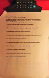 ON/C
7 8 9
%
OFF
4 5
60
CUPULATOR
1
3
LEaexani
Homework 1- Identifying Research Designs
For each of the following questions, please choose the most appropriate research
design for answering the question: descriptive, correlational, quasi-experimental, or
experimental. Then briefly explain the logic behind your decision.
1. What percentage of college students attend church regularly?
2. Does the artificial sweetener aspartame cause dizziness and confusion?
3. What personality variables are related to depression?
4. What is the effect of a manager's style on employees' morale and performance?
5. Do SAT scores predict college performance?
6. Do state laws that mandate drivers to wear seat belts reduce traffic fatalities?
7. Does Prozac (an anti-depressant medication) reduce insomnia?
8. Does having a child make people happier?
9. Do most U.S. citizens support stronger gun control laws?
10. Is watching cat videos related to kindness?
%3D
