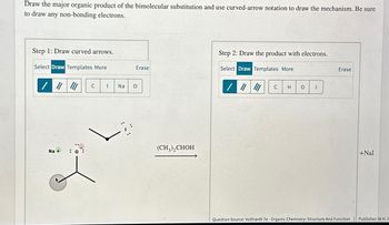 Draw the major organic product of the bimolecular substitution and use curved-arrow notation to draw the mechanism. Be sure
to draw any non-bonding electrons.
Step 1: Draw curved arrows.
Select Draw Templates More
/ "
C
I
Na
°
Step 2: Draw the product with electrons.
Erase
Select Draw Templates More
Erase
//
C
H
о
Na + : 0:
(CH3)2CHOH
+Nal
Question Source: Vollhardt 7e - Organic Chemistry: Structure And Function | Publisher: W.H. F