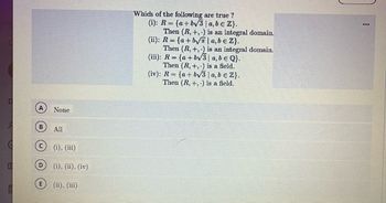 The question asks which of the following statements are true:

(i) \( R = \{ a + b \sqrt{3} \mid a, b \in \mathbb{Z} \} \).  
Then \( (R, +, \cdot) \) is an integral domain.

(ii) \( R = \{ a + b \sqrt{\pi} \mid a, b \in \mathbb{Z} \} \).  
Then \( (R, +, \cdot) \) is an integral domain.

(iii) \( R = \{ a + b \sqrt{3} \mid a, b \in \mathbb{Q} \} \).  
Then \( (R, +, \cdot) \) is a field.

(iv) \( R = \{ a + b \sqrt{3} \mid a, b \in \mathbb{Z} \} \).  
Then \( (R, +, \cdot) \) is a field.

Options for answers are:

A) None  
B) All  
C) (i), (iii)  
D) (i), (ii), (iv)  
E) (ii), (iii)