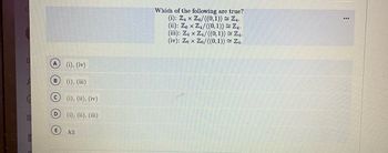 B
с
D
E
(i), (iv)
(i), (iii)
(i), (ii), (iv)
(i), (ii), (iii)
All
Which of the following are true?
(i): Z₁ x Z6/((0,1)) = Z₁.
(ii): Ze x Z4/((0, 1)) = Z₁.
(iii): Z4 x Z4/((0, 1)) ≈ Z4.
(iv): Z6 x Z6/((0,1)) = Z₁.
: