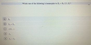 A
E
Z₂ x Z₂
({0},+)
ZA
Z₁ x Zo
Which one of the following is isomorphic to Z4 x Z5/((1,2))?