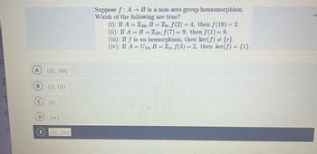 Suppose \( f: A \rightarrow B \) is a non-zero group homomorphism. Which of the following are true?

(i) If \( A = \mathbb{Z}_{36}, B = \mathbb{Z}_{6}, f(2) = 4 \), then \( f(10) = 2 \).

(ii) If \( A = B = \mathbb{Z}_{20}, f(7) = 9 \), then \( f(1) = 6 \).

(iii) If \( f \) is an isomorphism, then \(\ker(f) \neq \{e\}\).

(iv) If \( A = U_{10}, B = \mathbb{Z}_{4}, f(3) = 2 \), then \(\ker(f) = \{1\}\).

Options:
- A: (ii), (iii)
- B: (i), (ii)
- C: (i)
- D: (iv)
- E: (i), (iv)