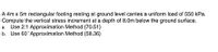 A 4m x 5m rectangular footing resting at ground level carries a uniform load of 550 kPa.
Compute the vertical stress increment at a depth of 8.0m below the ground surface.
a. Use 2:1 Approximation Method (70.51)
b. Use 60 Approximation Method (58.36)
