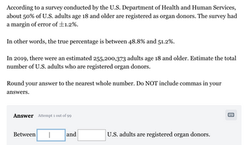 According to a survey conducted by the U.S. Department of Health and Human Services,
about 50% of U.S. adults age 18 and older are registered as organ donors. The survey had
a margin of error of +1.2%.
In other words, the true percentage is between 48.8% and 51.2%.
In 2019, there were an estimated 255,200,373 adults age 18 and older. Estimate the total
number of U.S. adults who are registered organ donors.
Round your answer to the nearest whole number. Do NOT include commas in your
answers.
Answer Attempt 1 out of 99
Between
and
U.S. adults are registered organ donors.