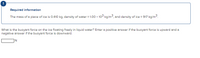 Required information
The mass of a piece of ice is 0.410 kg, density of water = 1.00 x 103 kg/m3, and density of ice = 917 kg/m3.
What is the buoyant force on the ice floating freely in liquid water? Enter a positive answer if the buoyant force is upward and a
negative answer if the buoyant force is downward.
