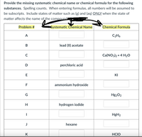 Provide the missing systematic chemical name or chemical formula for the following
substances. Spelling counts. When entering formulas, all numbers will be assumed to
be subscripts. Include states of matter such as (g) and (ag) ONLY when the state of
matter affects the name of the compounda
Problem #
Systematic Chemical Name
Chemical Formula
A
C2H6
lead (II) acetate
C
Ca(NO3)2 • 4 H2O
perchloric acid
E
KI
F
ammonium hydroxide
G
Hg202
hydrogen iodide
HgH2
J
hexane
K
HCIO
