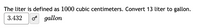 The liter is defined as 1000 cubic centimeters. Convert 13 liter to gallon.
3.432
o gallon
