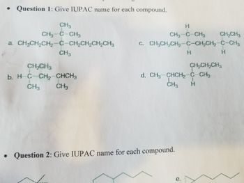 **Question 1: Give the IUPAC name for each compound.**

a.    
&nbsp;&nbsp;&nbsp;&nbsp;&nbsp;&nbsp;&nbsp;&nbsp;CH₃  
&nbsp;&nbsp;&nbsp;&nbsp;&nbsp;&nbsp;&nbsp;&nbsp;|  
CH₃—C—CH₂CH₃  
&nbsp;&nbsp;&nbsp;&nbsp;&nbsp;&nbsp;&nbsp;&nbsp;|  
&nbsp;&nbsp;&nbsp;&nbsp;&nbsp;&nbsp;&nbsp;&nbsp;CH₃  

b.    
&nbsp;&nbsp;&nbsp;&nbsp;&nbsp;&nbsp;&nbsp;&nbsp;&nbsp;&nbsp;H  
&nbsp;&nbsp;&nbsp;&nbsp;&nbsp;&nbsp;&nbsp;&nbsp;&nbsp;&nbsp;|  
CH₃—C—CH₂CH₃  
&nbsp;&nbsp;&nbsp;&nbsp;&nbsp;&nbsp;&nbsp;&nbsp;&nbsp;|  
&nbsp;&nbsp;&nbsp;&nbsp;&nbsp;&nbsp;&nbsp;&nbsp;CH₃  

c.    
&nbsp;&nbsp;&nbsp;&nbsp;&nbsp;&nbsp;&nbsp;&nbsp;&nbsp;&nbsp;&nbsp;&nbsp;&nbsp;&nbsp;&nbsp;&nbsp;&nbsp;&nbsp;CH₃  
&nbsp;&nbsp;&nbsp;&nbsp;&nbsp;&nbsp;&nbsp;&nbsp;&nbsp;&nbsp;&nbsp;&nbsp;&nbsp;&nbsp;&nbsp;&nbsp;&nbsp;&nbsp;|  
CH₃CH₂CH₂—C—C—CH₃  
&nbsp;&nbsp;&nbsp;&nbsp;&nbsp;&nbsp;&nbsp;&nbsp;&nbsp;&nbsp;&nbsp;&nbsp;&nbsp;&nbsp;&nbsp;&nbsp;&nbsp;&nbsp;|  
&nbsp;&nbsp;&nbsp;&nbsp;&nbsp;&nbsp;&nbsp;&nbsp;&nbsp;&nbsp;&nbsp;&nbsp;&nbsp;&nbsp;&nbsp;&nbsp;&nbsp;&nbsp;CH₂  
&nbsp;&nbsp;&nbsp;&nbsp;&nbsp;&nbsp;&nbsp;&nbsp;&nbsp;&nbsp;&nbsp;&nbsp;&nbsp;&nbsp;&nbsp;&nbsp;&nbsp;&nbsp;&nbsp;|  
&nbsp;&nbsp;&nbsp;&nbsp;&nbsp;&nbsp;&nbsp;&nbsp;&nbsp;&nbsp;&nbsp;&nbsp;&nbsp;&nbsp;&nbsp;&nbsp;&nbsp;&nbsp;CH₃  

d.  
&nbsp;&nbsp;&nbsp;&nbsp;&nbsp;&nbsp;&nbsp;&nbsp;&nbsp;&nbsp;&nbsp;CH₃  
&nbsp;&nbsp;&nbsp;&nbsp;&nbsp;&nbsp