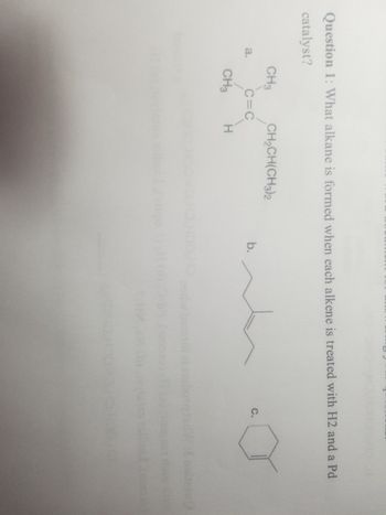 Question 1: What alkane is formed when each alkene is treated with H2 and a Pd
catalyst?
a.
CH3
C=C
CH₂CH(CH3)2
CH3 H
b.
C.