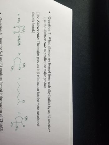 **Question 7:** What alkenes are formed from each alkyl halide by an E2 reaction? Use the Zaitsev rule to predict the major product.

*The Zaitsev rule:* The major product in β elimination has the more substituted double bond.

**Alkyl Halides:**

a.  
- Structure: CH₃–C–CH₂CH₃  
               |  |  
               H  CH₃  
               |  
              Br  

b.
- Structure: Cyclopentane with a Br substituent.

c.
- Structure: Linear chain with three methylene groups and a Cl substituent at the end.

d.
- Structure: Cyclohexane with two CH₃ substituents and a Cl substituent adjacent to one CH₃ group.

**Explanation:**

For each structure, determine the alkene formed by identifying which hydrogen is abstracted during the E2 reaction, leading to a double bond. Apply the Zaitsev rule by choosing the pathway that results in the most substituted (more branched) alkene as the major product.