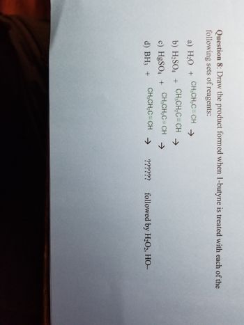 Question 8: Draw the product formed when 1-butyne is treated with each of the
following sets of reagents:
a) H₂O + CH₂CH₂C=CH
b) H₂SO4 +
CH₂CH₂C=CH →
c) HgSO4 + CH3CH₂C=CH →
d) BH3 +
CH₂CH₂C=CH →
?????? followed by H₂O2, HO-