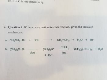 **Question 9:** Write a rate equation for each reaction, given the indicated mechanism.

**a.** CH₃CH₂Br + ⁻OH → CH₂=CH₂ + H₂O + Br⁻

**b.** (CH₃)₃CBr  
slow → (CH₃)₃C⁺ + Br⁻  
fast → (CH₃)₂C=CH₂ + H₂O

### Explanation:

- **Reaction a:** This is a substitution reaction where ethyl bromide (CH₃CH₂Br) reacts with hydroxide ion (⁻OH) to form ethylene (CH₂=CH₂), water (H₂O), and bromide ion (Br⁻).

- **Reaction b:** This involves a two-step mechanism. In the first, slow step, tert-butyl bromide ((CH₃)₃CBr) dissociates into a carbocation ((CH₃)₃C⁺) and a bromide ion (Br⁻). In the fast second step, the carbocation reacts to form an alkene ((CH₃)₂C=CH₂) and water (H₂O).