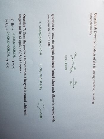 **Question 5:** Draw the products of the following reaction, including stereochemistry.

A chemical reaction is shown where 3-methyl-1-butene is treated with bromine (Br2) in the presence of water (H2O). The resulting major product should include the stereochemistry.

**Question 6:** Draw the organic products formed when each alkyne is treated with two equivalents of HBr.

- a) CH3CH2CH2C≡CH
- b) CH3C≡CCH2CH3
- c) 

  (A cyclopentane ring with an attached ethynyl group, C≡CH)

**Question 7:** Draw the products formed when 3-hexyne is treated with each reagent:

- a) Br2 (2 equivalents):
  
  CH3CH2C≡CCH2CH3 → ????

- b) Cl2 (1 equivalent):

  CH3CH2C≡CCH2CH3 → ????