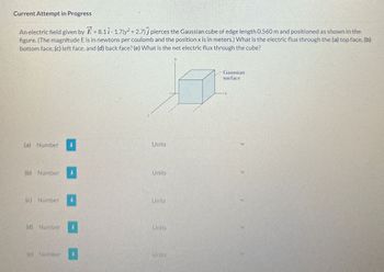 Current Attempt in Progress
An electric field given by =8.11-1.7(y²+2.7) pierces the Gaussian cube of edge length 0.560 m and positioned as shown in the
figure. (The magnitude E is in newtons per coulomb and the position x is in meters.) What is the electric flux through the (a) top face, (b)
bottom face, (c) left face, and (d) back face? (e) What is the net electric flux through the cube?
(a) Number
Units
(b) Number
Units
(c)
Number
Units
(d) Number
Units
(e) Number
Units
Gaussian
surface