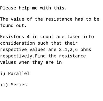 Please help me with this.
The value of the resistance has to be
found out.
Resistors 4 in count are taken into
consideration such that their
respective values are 8,4,2,6 ohms.
respectively. Find the resistance
values when they are in
i) Parallel
ii) Series